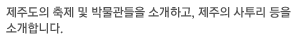 제주도의 축제 및 박물관들을 소개하고, 제주의 사투리 등을 소개합니다.