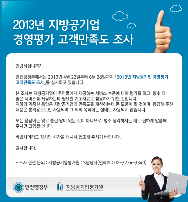2013년 지방공기업 경영평가 고객만족도 조사 안녕하십니까? 안전행정부에서는 2013년 4월 22일부터 6월 28일까지 「2013년 지방공기업 경영평가 고객만족도 조사」를 실시하고 있습니다. 본 조사는 지방고이업이 주민들에게 제공하는 서비스 수준에 대해 평가를 하고, 향후 더 좋은 서비스를 제공하는데 필요한 기초자료로 활용하기 위한 것입니다. 귀하의 귀중한 응답은 지방공기업의 만족도를 개선하는데 큰 도움이 될 것이며, 응답해 주신 내용은 통계용으로만 사용되며 그 외의 목적에는 절대로 사용되지 않습니다. 모든 응답에는 맞고 틀린 답이 있는 것이 아니므로, 평소 생각하시는 대로 편하게 말씀해 주시면 고맙겠습니다. 바쁘시더라도 잠시만 시간을 내셔서 협조해 주시기 바랍니다. 감사합니다. - 조사 관련 문의 : 지방공기업평가원 CS담당자(연락처 : 02-3274-3340)