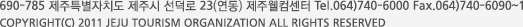690-785 제주특별자치도 제주시 선덕로 23(연동) 제주웰컴센터 Tel.064)740-6000 Fax.064)740-6090~1 COPYRIGHT (C) 2011 JEJU TOURISM ORGANIZATION ALL RIGHTS RESERVED