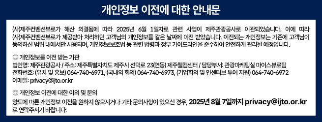 (사)제주컨벤션뷰로가 해산 의결됨에 따라 2025년 6월 1일자로 관련 사업이 제주관광공사로 이관되었습니다. 이에 따라 (사)제주컨벤션뷰로가 제공받아 처리하던 고객님의 개인정보를 같은 날짜에 이전 받았습니다.
이전되는 개인정보는 기존에 고객님이 동의하신 범위 내에서만 사용되며, 개인정보보호법 등 관련 법령과 정부 가이드라인을 준수하여 안전하게 관리될 예정입니다.

◎ 개인정보를 이전 받는 기관
법인명: 제주관광공사
주소: 제주특별자치도 제주시 선덕로 23(연동) 제주웰컴센터
담당부서: 관광마케팅실 마이스뷰로팀
전화번호: 
(유치 및 홍보)064-740-6971, (국내외 회의)064-740-6973, 
(기업회의 및 인센티브 투어 지원)064-740-6972
이메일: privacy@ijto.or.kr

◎ 개인정보 이전에 대한 이의 및 문의
양도에 따른 개인정보 이전을 원하지 않으시거나 기타 문의사항이 있으신 경우, 2025년 8월 7일까지 ‘privacy@ijto.or.kr’로 연락주시기 바랍니다.