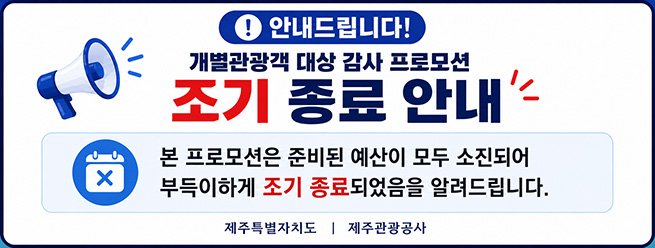 안내드립니다!
개별관광객 대상 감사 프로모션 조기 종료 안내
본 프로모션은 준비된 예산이 모두 소진되어 부득이하게 조기 종료되었음을 알려드립니다.
제주특별자치도, 제주관광공사