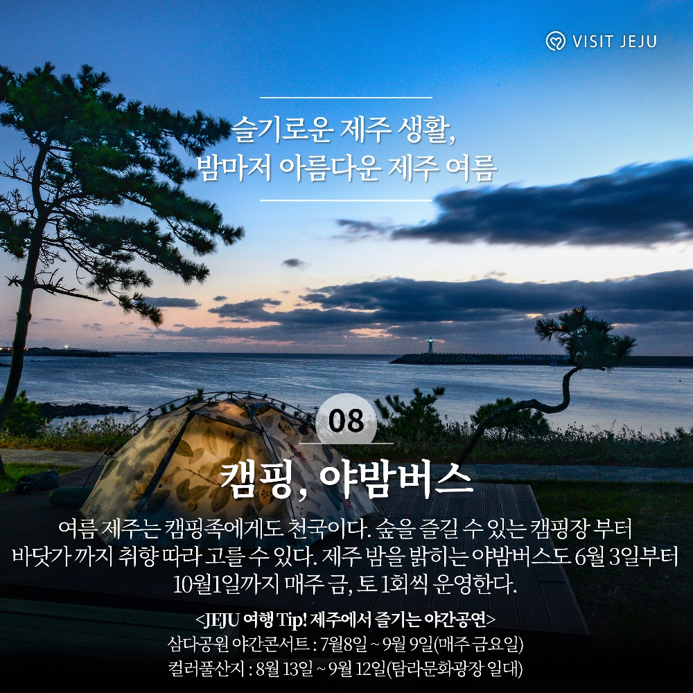 
슬기로운 제주 생활, 밤마저 아름다운 제주 여름
08. 캠핑, 야밤버스
여름 제주는 캠핑족에게도 천국이다. 숲을 즐길 수 있는 캠핑장 부터 바닷가 까지 취향 따라 고를 수 있다. 제주 밤을 밝히는 야밤버스도 6월3일부터 10월1일까지 매주 금, 토 1회씩 운영한다. 
JEJU여행 Tip! 제주에서 즐기는 야간공연
삼다공원 야간콘서트 : 7월8일~9월9일(매주 금요일)
컬러풀산지 : 8월13일 ~ 9월12일(탐라문화광장 일대)