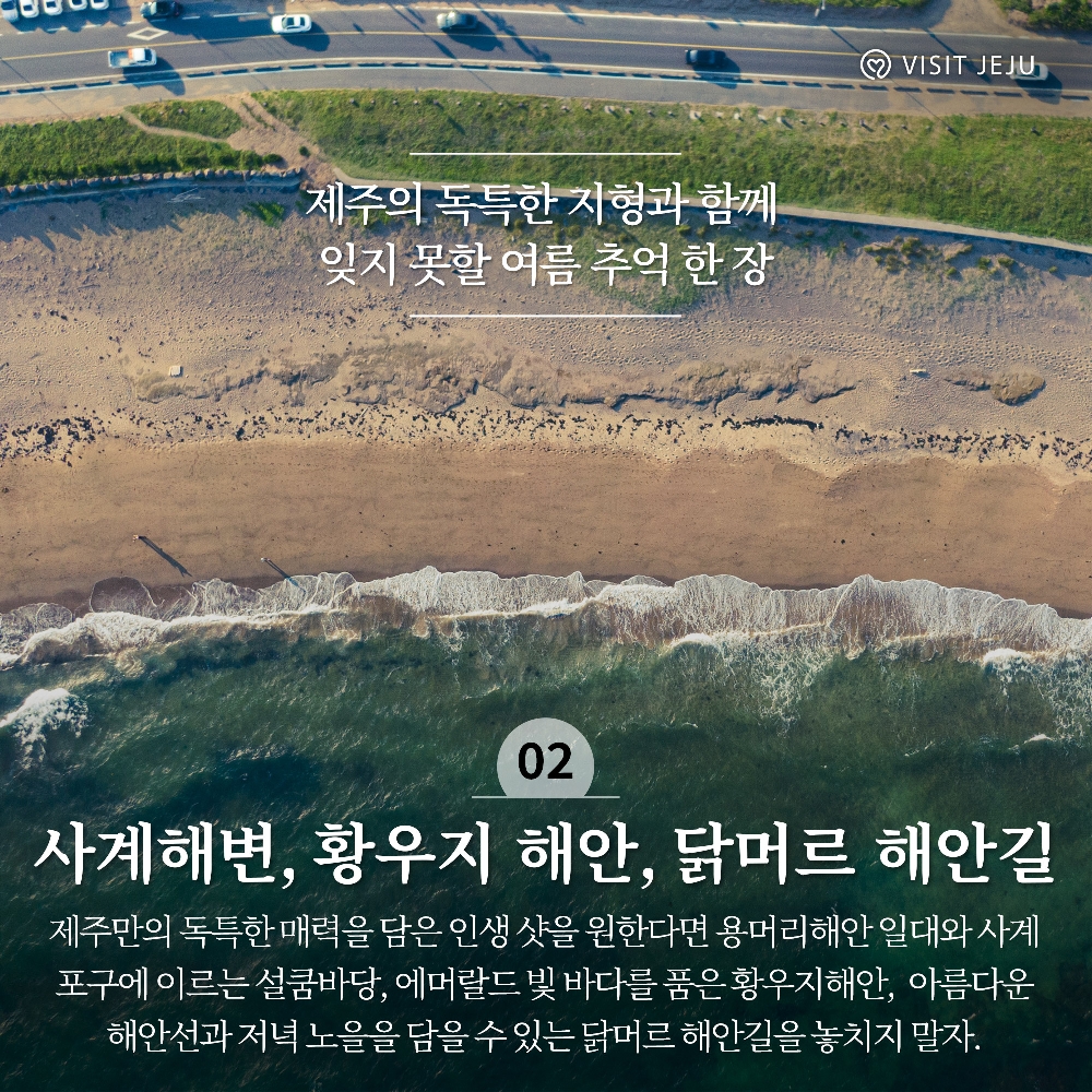 제주의 독특한 지형과 함께 잊지 못할 여름 추억 한 장
02. 사계해변, 황우지 해안, 닭머르 해안길
제주만의 독특한 매력을 담은 인생 샷을 원한다면 용머리해안 일대와 사계포구에 이르는 설쿰바당, 에머랄드 빛 바다를 품은 황우지해안, 아름다운 해안선과 저녁 노을을 담을 수 있는 닭머르 해안길을 놓치지 말자.