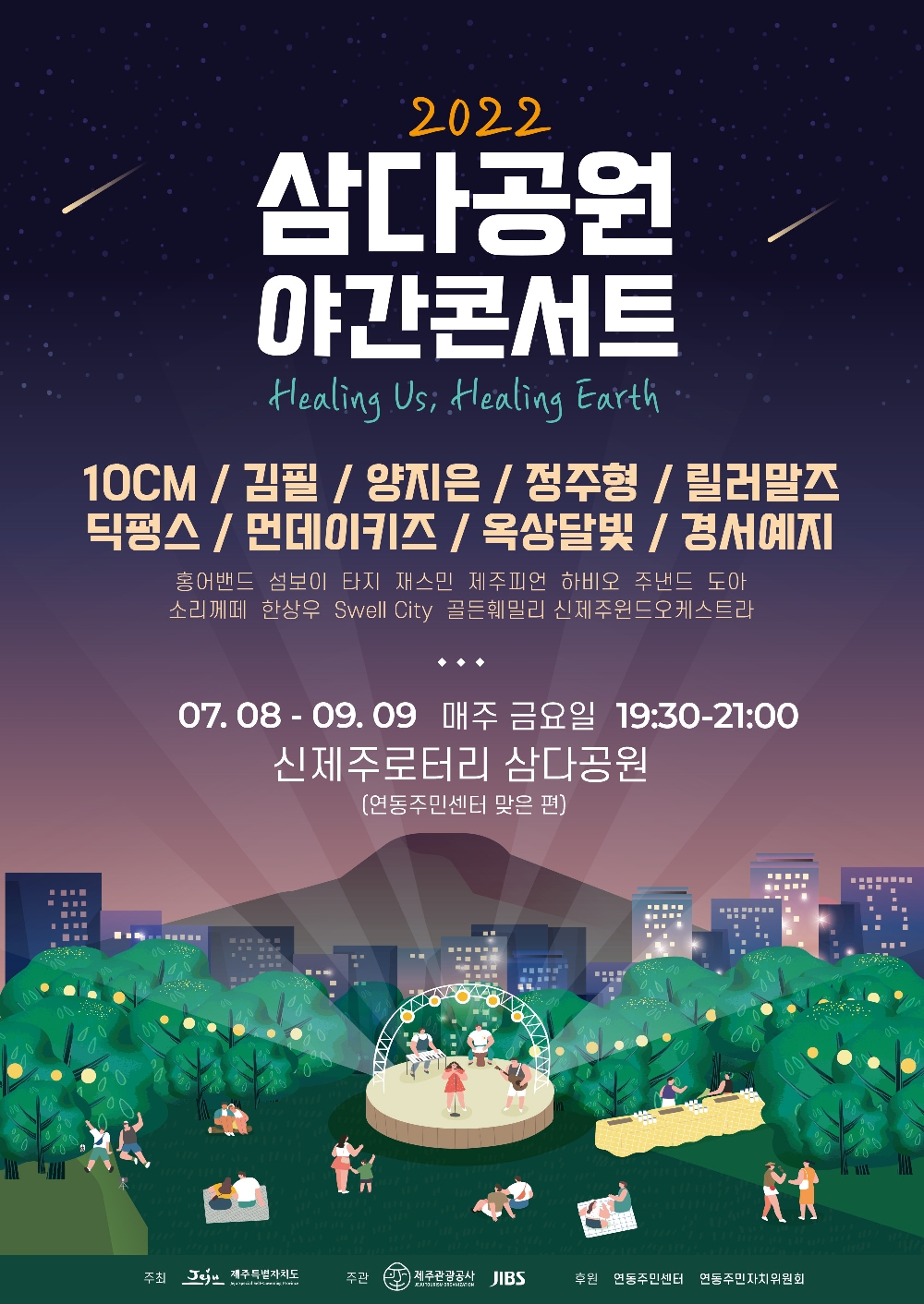 2022 삼다공원 야간콘서트 Healing Us, Healing Earth
10CM/김필/양지은/정주형/릴러말즈/딕펑스/먼데이키즈/옥상달빛/경서예지
홍어밴드, 섬보이, 나지, 재스민, 제주피언, 하비오, 주낸드, 도아, 소리께떼, 한상우, Swell City, 골든훼밀리, 신제주윈드오케스트라
07.08-09.09 매주 금요일 19:30-21:00
신제주로터리 삼다공원 (연동주민센터 맞은 편)