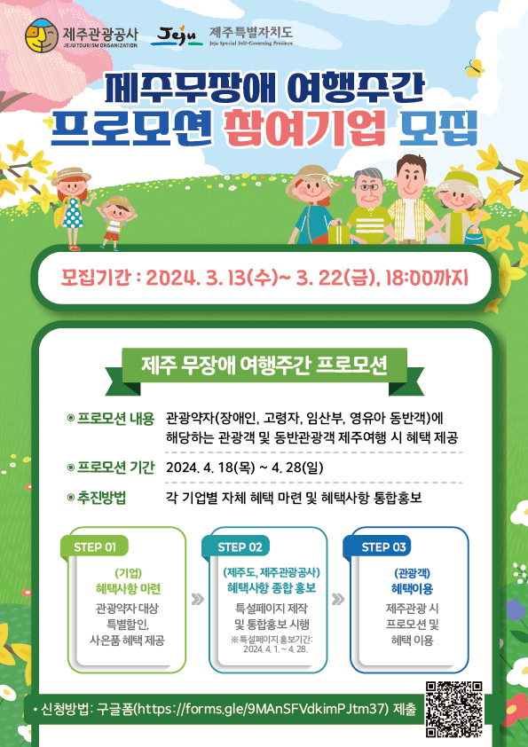 제주관광공사 제주특별자치도
제주무장애 여행주간 프로모션 참여기업 모집
모집기간 : 2024.3.13(수) ~ 3.22(금), 18:00까지
제주 무장애 여행주간 프로모션
프로모션 내용 : 관광약자(장애인, 고령자, 임산부, 영유아 동반객)에 해당하는 관광객 및 동반관광객 제주여행 시 혜택 제공
프로모션 기간 : 2024.4.18(목)~4.28
추진방법 : 각 기업별 자체 혜택 마련 및 혜택사항 통합홍보
STEP 01. (기업) 혜택사항 마련 - 관광약자 대상 특별할인, 사은품 혜택 제공
STEP 02. (제주도, 제주관광공사) 혜택사항 종합 홍보 - 특설페이지 제작 및 통합홍보 시행 (특설페이지 홍보기간 : 2024.4.1~4.28)
STEP 03. (관광객) 혜택이용 - 제죽롼광 시 프로모션 및 혜텍 이용
신청방법 : 구글폼(https://forms.gle/9MAnSFVdkimPJtm37)제출 