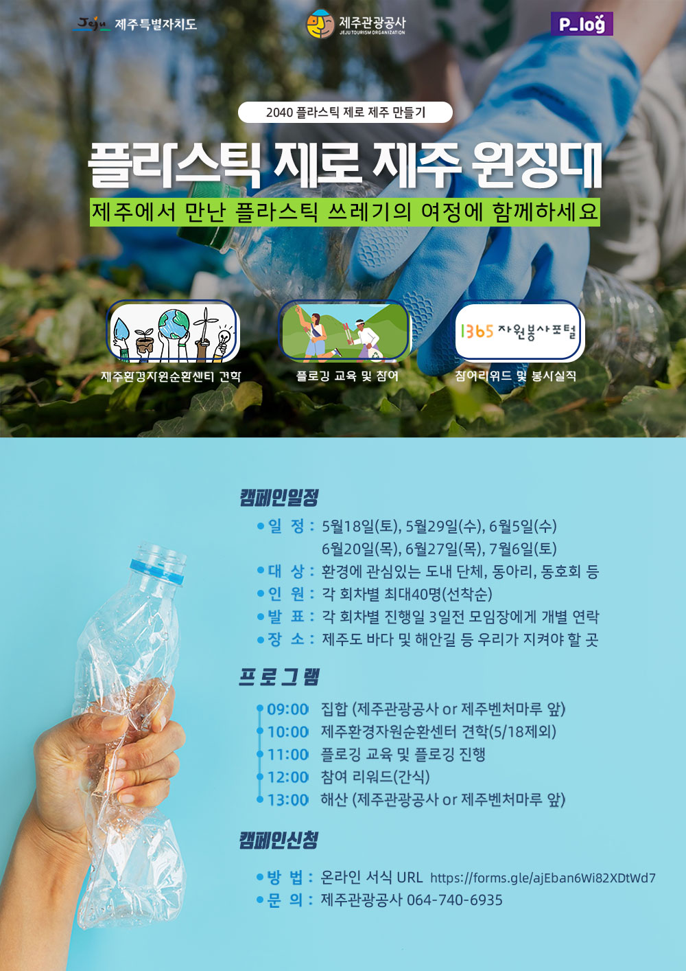 제주특별자치도 제주관광공사 P_log
2040 플라스틱 제로 제주 만들기
플라스틱 제로 제주 원정대
제주에서 만난 플라스틱 쓰레기의 여정에 함께하세요
제주환경자원순환센터 견학, 플로깅 교육 및 참여, 참여리워드 및 봉사실적
캠페인 일정
- 일정 : 5월 18일(토, 5월29일(수), 6월5일(수), 6월20일(목), 6월27일(목), 7월6일(토)
- 대상 : 환경에 관심있는 도내 단체, 동아리, 동호회 등 
- 인원 : 각 회차별 최대40명(선착순)
- 발표 : 각 회차별 진행일 3일전 모임장에게 개별 연락
- 장소 : 제주도 바다 및 해안길 등 우리가 지켜야 할 곳
프로그램
09:00 - 집합(제주관광공사or제주벤처마루 앞)
10:00 - 제주환경자원순환센터 견학(5/18제외)
11:00 - 플로깅 교육 및 플로깅 진행
12:00 - 참여 리워드(간식)
13:00 - 해산(제주관광공사 or 제주벤처마루 앞)
캠페인 신청
- 방법 : 온라인 서식 URL https://forms.gle/ajEban6wi82xDtwd7
- 문의 : 제주관광공사 064-740-6935