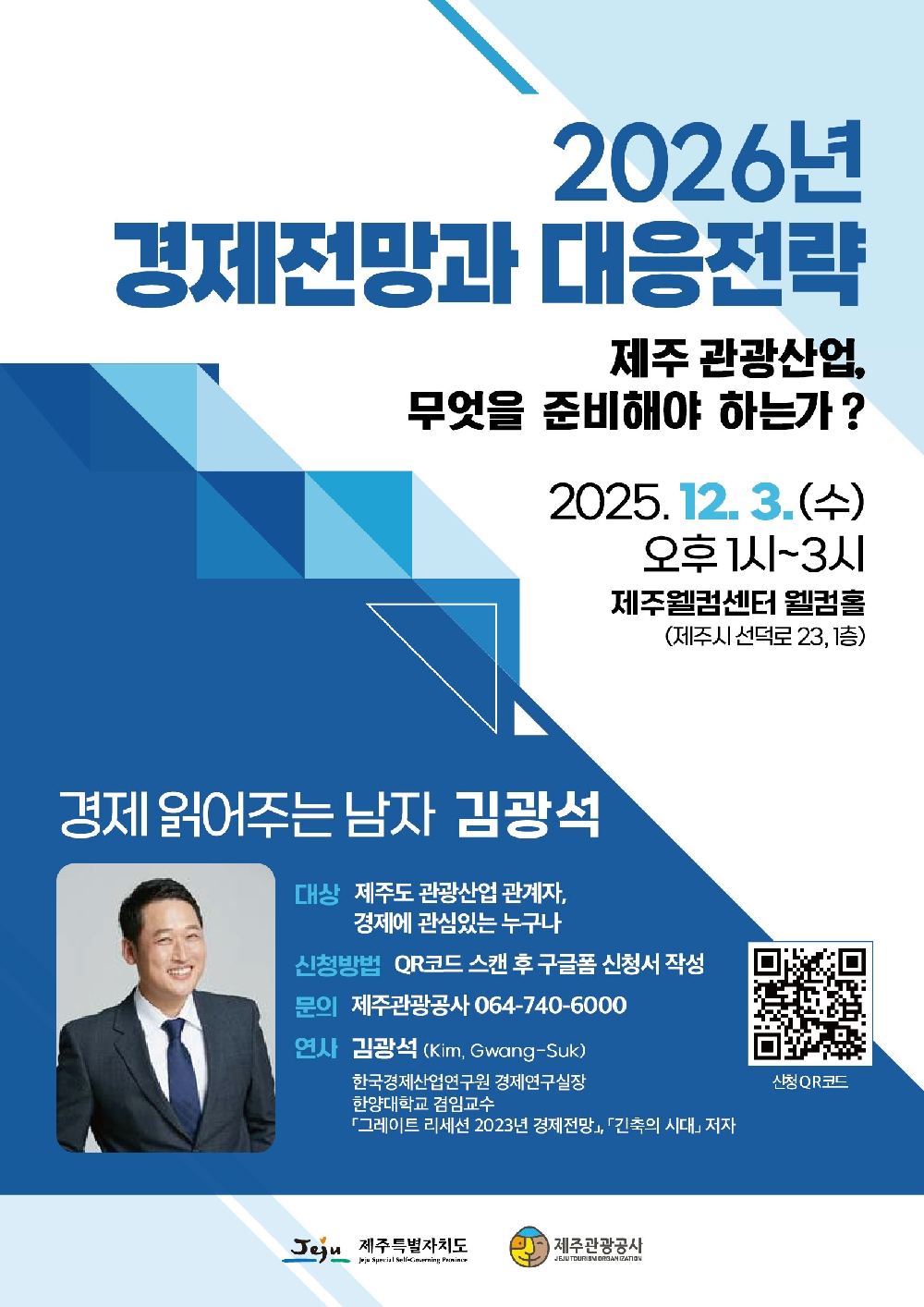 2026년 경제전망과 대응전략
제주 관광산업, 무엇을 준비해야 하는가?
2025.12.3.(수) 오후 1시~3시 제주웰컴센터 웰컴홀 (제주시 선덕로 23, 1층)
경제 읽어주는 남자 김광석
대상 : 제주도 관광산업 관계자, 경제에 관심있는 누구나
신청방법 : QR코드 스캔 후 구글폼 신청서 작성
문의 : 제주관광공사 064-740-6000
연사 : 김광석(Kim, Gwang-Suk)
한국경제산업연구원 경제연구실장 
한양대 겸임교수
그레이트 리세션 2023년 경제전망, 건축의 시대 저자
신청 QR코드
제주특별자치도, 제주관광공사